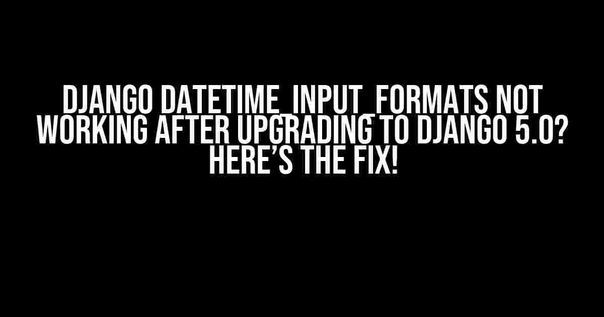 Django DATETIME_INPUT_FORMATS Not Working After Upgrading to Django 5.0? Here’s the Fix!