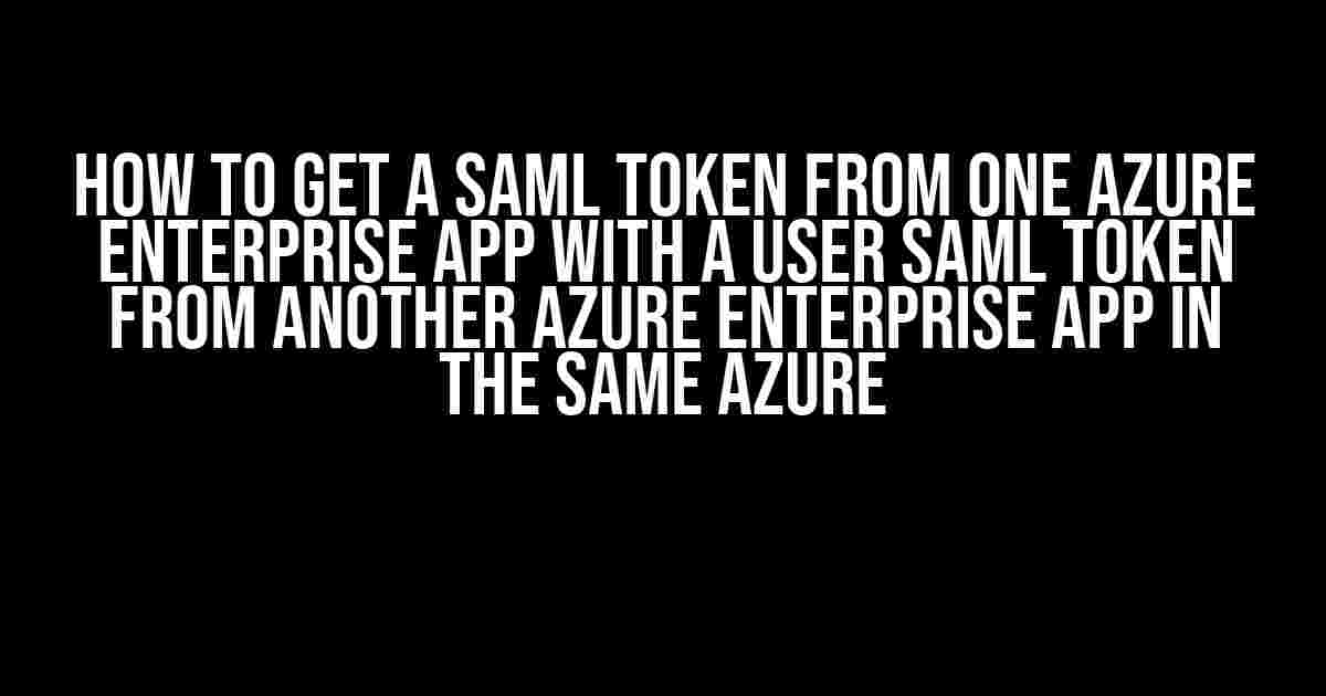 How to Get a SAML Token from One Azure Enterprise App with a User SAML Token from Another Azure Enterprise App in the Same Azure